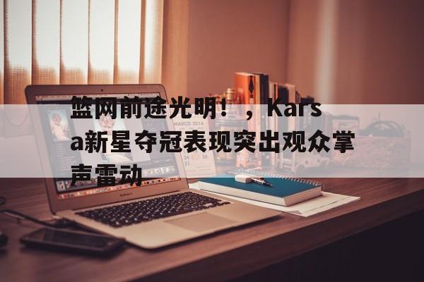 开云手机客户端-关于篮网前途光明！，Karsa新星夺冠表现突出观众掌声雷动的信息-开云手机客户端